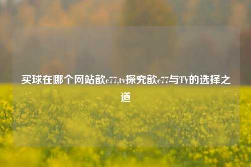 买球在哪个网站歆c77,tv探究歆c77与TV的选择之道